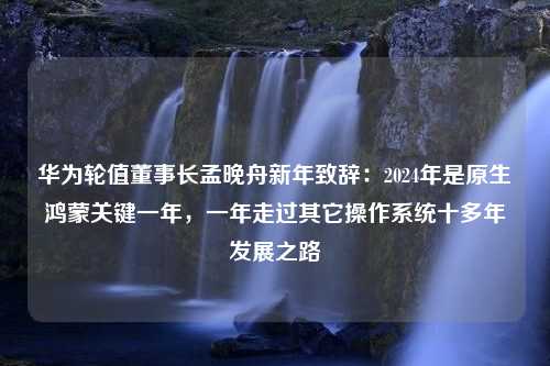 华为轮值董事长孟晚舟新年致辞：2024年是原生鸿蒙关键一年，一年走过其它操作系统十多年发展之路