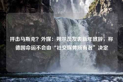 抨击马斯克？外媒：朔尔茨发表新年致辞，称德国命运不会由“社交媒体所有者”决定