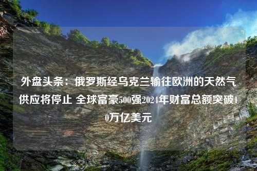 外盘头条：俄罗斯经乌克兰输往欧洲的天然气供应将停止 全球富豪500强2024年财富总额突破10万亿美元