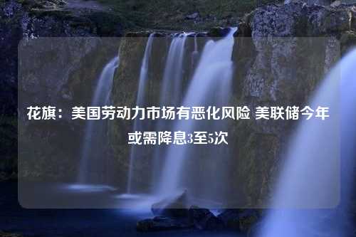 花旗：美国劳动力市场有恶化风险 美联储今年或需降息3至5次