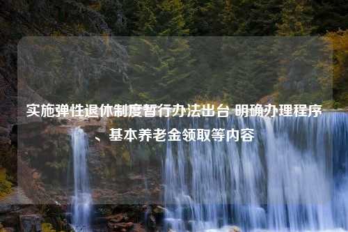 实施弹性退休制度暂行办法出台 明确办理程序、基本养老金领取等内容