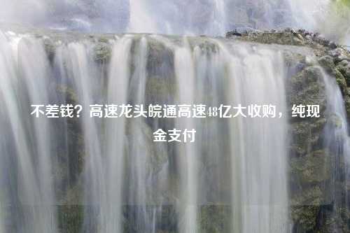 不差钱？高速龙头皖通高速48亿大收购，纯现金支付