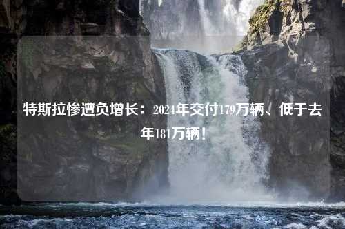 特斯拉惨遭负增长：2024年交付179万辆、低于去年181万辆！