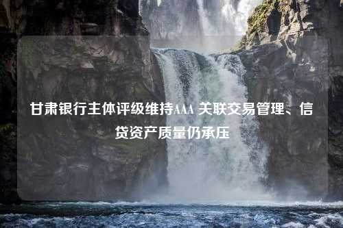 甘肃银行主体评级维持AAA 关联交易管理、信贷资产质量仍承压