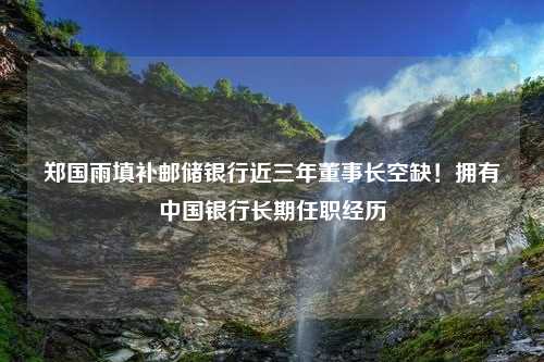 郑国雨填补邮储银行近三年董事长空缺！拥有中国银行长期任职经历