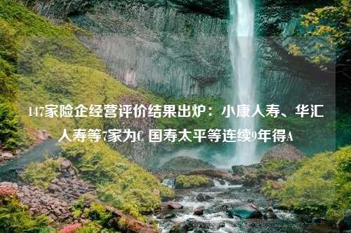 147家险企经营评价结果出炉：小康人寿、华汇人寿等7家为C 国寿太平等连续9年得A