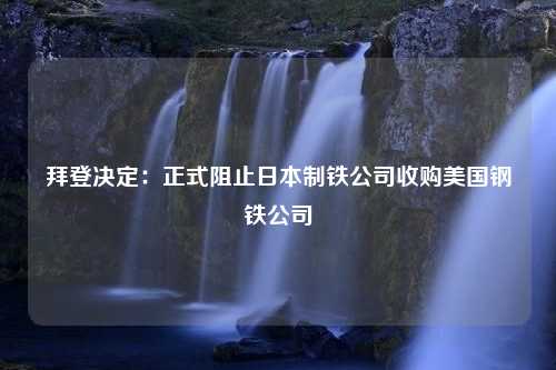 拜登决定：正式阻止日本制铁公司收购美国钢铁公司