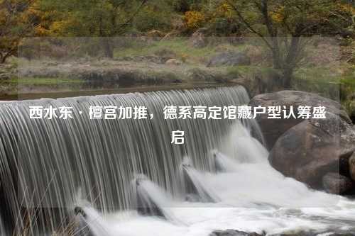 西水东·檀宫加推，德系高定馆藏户型认筹盛启