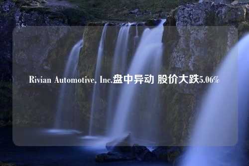 Rivian Automotive, Inc.盘中异动 股价大跌5.06%