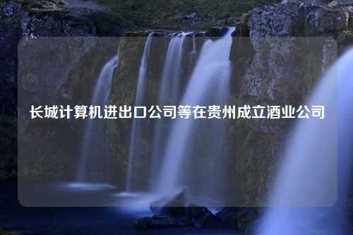 长城计算机进出口公司等在贵州成立酒业公司