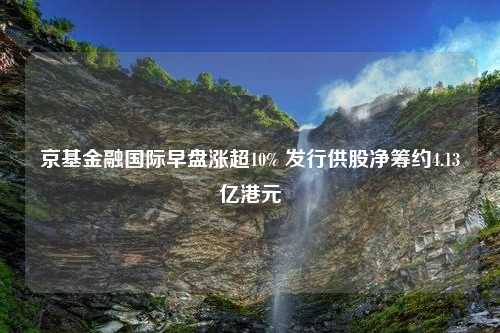 京基金融国际早盘涨超10% 发行供股净筹约4.13亿港元