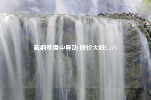 戴纳基盘中异动 股价大跌5.17%