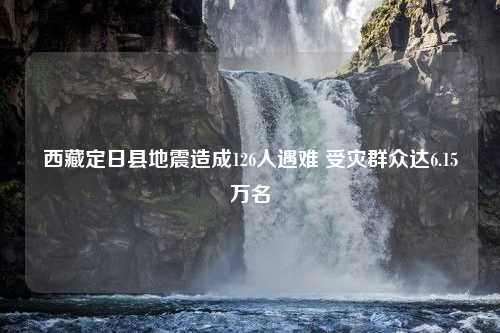 西藏定日县地震造成126人遇难 受灾群众达6.15万名