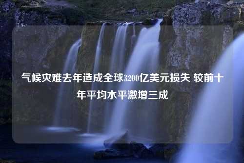 气候灾难去年造成全球3200亿美元损失 较前十年平均水平激增三成