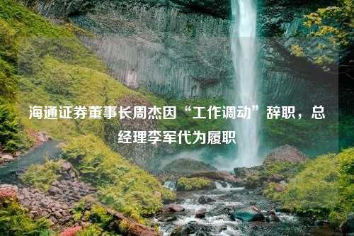 海通证券董事长周杰因“工作调动”辞职，总经理李军代为履职