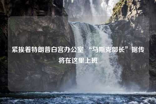 紧挨着特朗普白宫办公室 “马斯克部长”据传将在这里上班