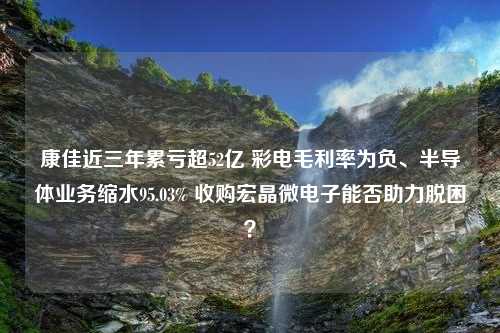 康佳近三年累亏超52亿 彩电毛利率为负、半导体业务缩水95.03% 收购宏晶微电子能否助力脱困？