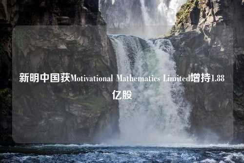 新明中国获Motivational Mathematics Limited增持1.88亿股