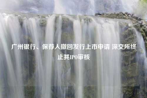 广州银行、保荐人撤回发行上市申请 深交所终止其IPO审核