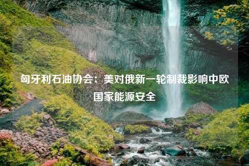 匈牙利石油协会：美对俄新一轮制裁影响中欧国家能源安全