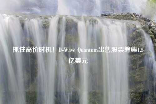 抓住高价时机！D-Wave Quantum出售股票筹集1.5亿美元