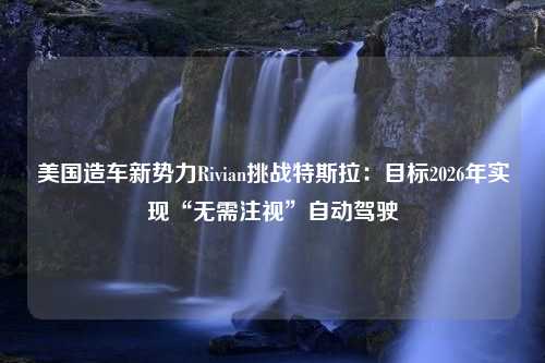 美国造车新势力Rivian挑战特斯拉：目标2026年实现“无需注视”自动驾驶