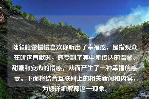 陆毅鲍蕾慢慢喜欢你听出了幸福感，是指观众在听这首歌时，感受到了其中所传达的温馨、甜蜜和安心的情感，从而产生了一种幸福的感受。下面将结合互联网上的相关新闻和内容，为您详细解释这一现象。