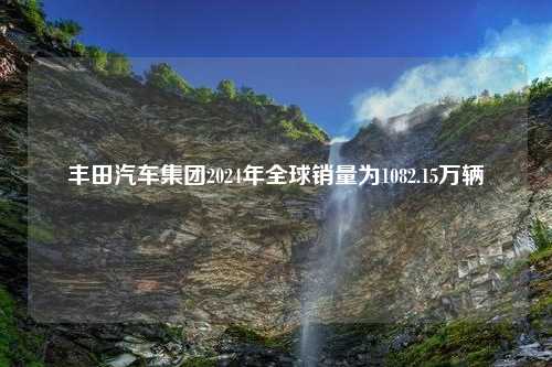 丰田汽车集团2024年全球销量为1082.15万辆