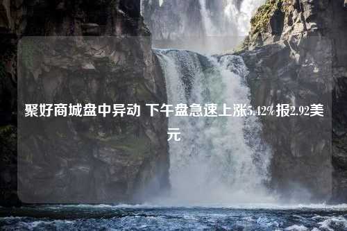 聚好商城盘中异动 下午盘急速上涨5.42%报2.92美元