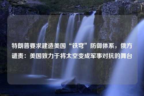 特朗普要求建造美国“铁穹”防御体系，俄方谴责：美国致力于将太空变成军事对抗的舞台