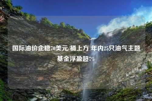 国际油价企稳70美元/桶上方 年内25只油气主题基金浮盈超7%