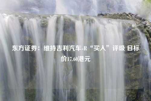 东方证券：维持吉利汽车-R“买入”评级 目标价17.60港元