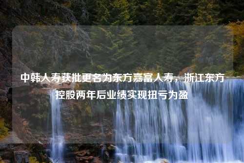 中韩人寿获批更名为东方嘉富人寿，浙江东方控股两年后业绩实现扭亏为盈