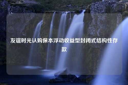 友谊时光认购保本浮动收益型封闭式结构性存款