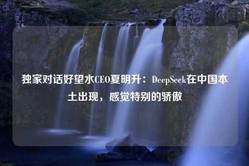 独家对话好望水CEO夏明升：DeepSeek在中国本土出现，感觉特别的骄傲