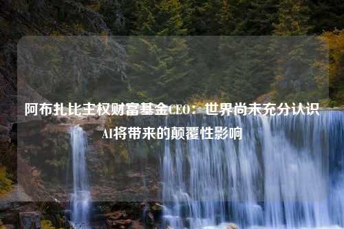 阿布扎比主权财富基金CEO：世界尚未充分认识AI将带来的颠覆性影响