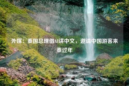 外媒：泰国总理借AI讲中文，邀请中国游客来泰过年